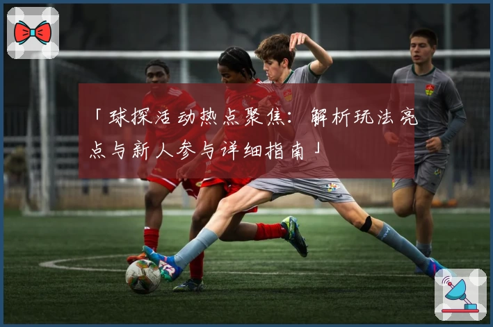 「球探活动热点聚焦：解析玩法亮点与新人参与详细指南」