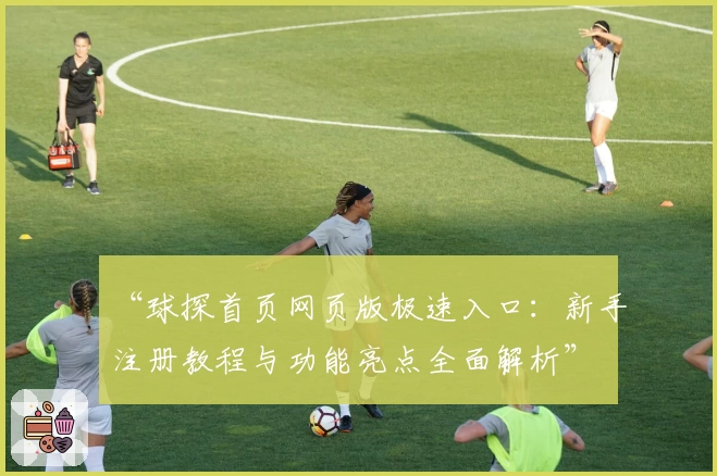 “球探首页网页版极速入口:新手注册教程与功能亮点全面解析”