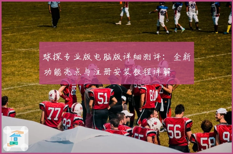球探专业版电脑版详细测评：全新功能亮点与注册安装教程详解