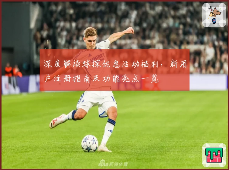 深度解读球探优惠活动福利，新用户注册指南及功能亮点一览