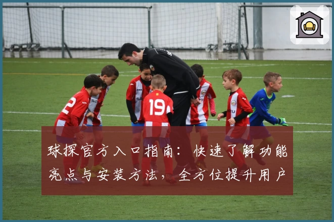 球探官方入口指南：快速了解功能亮点与安装方法，全方位提升用户体验