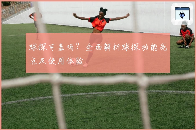 球探可靠吗？全面解析球探功能亮点及使用体验