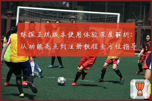 球探正规版本使用体验深度解析：从功能亮点到注册教程全方位指导