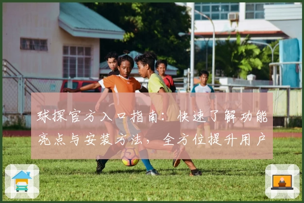 球探官方入口指南：快速了解功能亮点与安装方法，全方位提升用户体验
