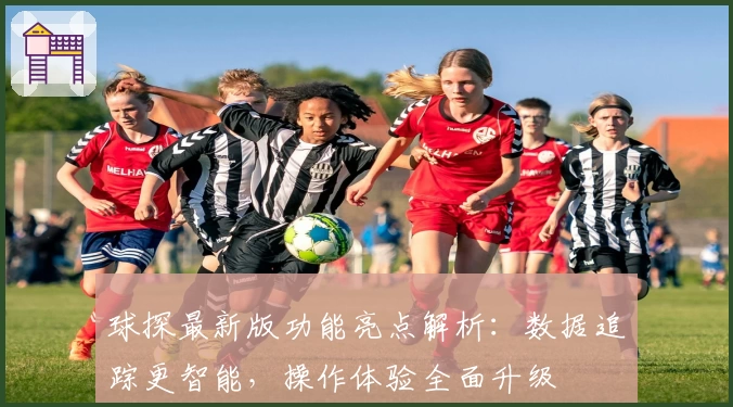 球探最新版功能亮点解析：数据追踪更智能，操作体验全面升级