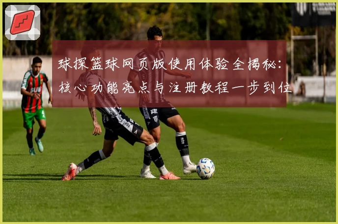 球探篮球网页版使用体验全揭秘：核心功能亮点与注册教程一步到位