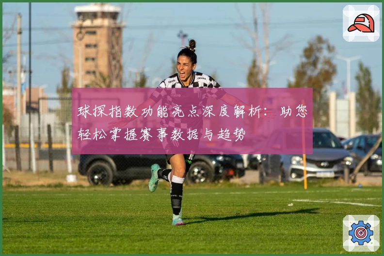 球探指数功能亮点深度解析：助您轻松掌握赛事数据与趋势