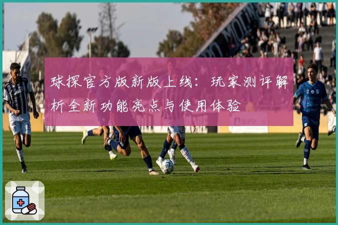 球探官方版新版上线：玩家测评解析全新功能亮点与使用体验