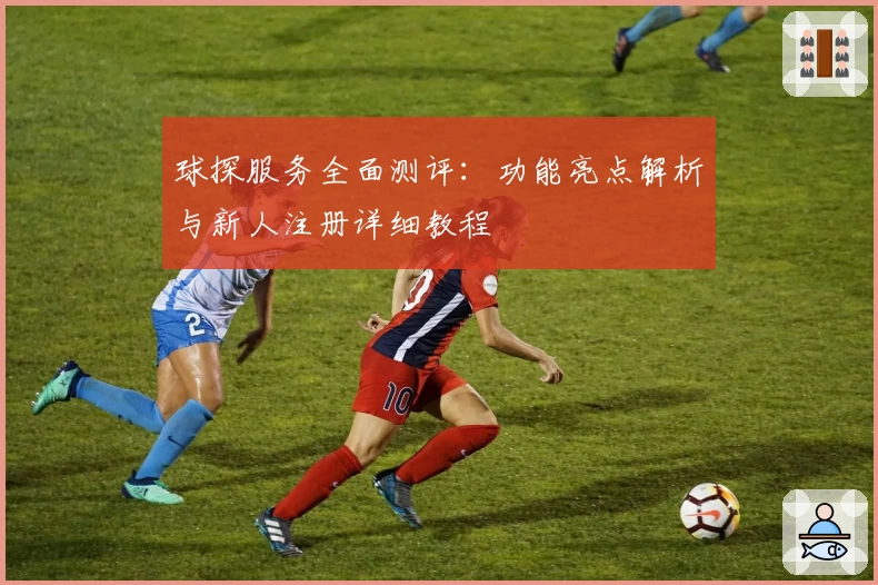 球探服务全面测评：功能亮点解析与新人注册详细教程