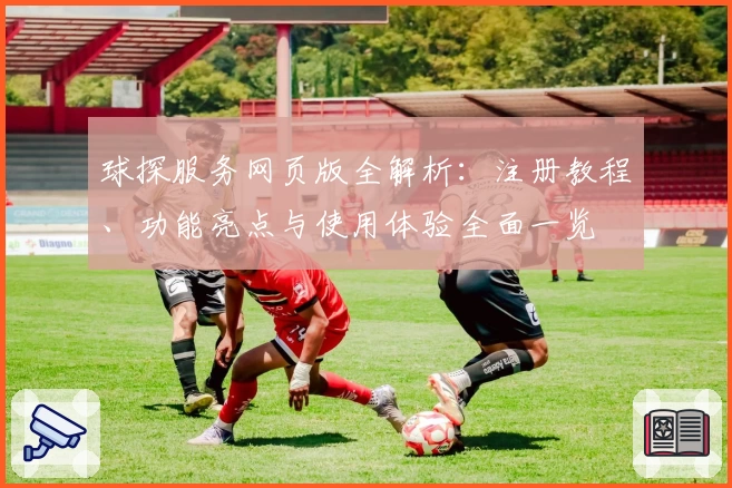 球探服务网页版全解析：注册教程、功能亮点与使用体验全面一览
