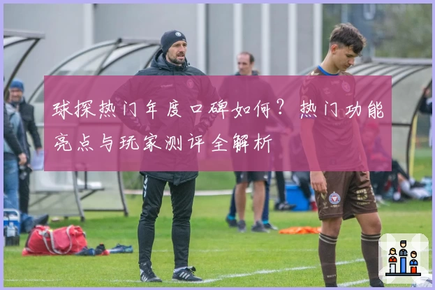 球探热门年度口碑如何？热门功能亮点与玩家测评全解析
