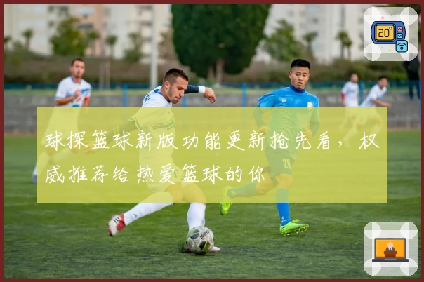 球探篮球新版功能更新抢先看，权威推荐给热爱篮球的你